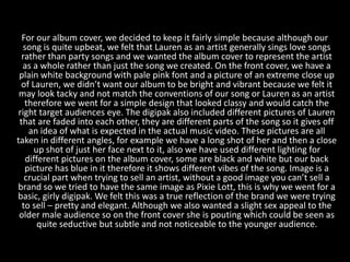 For our album cover, we decided to keep it fairly simple because although our
song is quite upbeat, we felt that Lauren as an artist generally sings love songs
rather than party songs and we wanted the album cover to represent the artist
as a whole rather than just the song we created. On the front cover, we have a
plain white background with pale pink font and a picture of an extreme close up
of Lauren, we didn’t want our album to be bright and vibrant because we felt it
may look tacky and not match the conventions of our song or Lauren as an artist
therefore we went for a simple design that looked classy and would catch the
right target audiences eye. The digipak also included different pictures of Lauren
that are faded into each other, they are different parts of the song so it gives off
an idea of what is expected in the actual music video. These pictures are all
taken in different angles, for example we have a long shot of her and then a close
up shot of just her face next to it, also we have used different lighting for
different pictures on the album cover, some are black and white but our back
picture has blue in it therefore it shows different vibes of the song. Image is a
crucial part when trying to sell an artist, without a good image you can’t sell a
brand so we tried to have the same image as Pixie Lott, this is why we went for a
basic, girly digipak. We felt this was a true reflection of the brand we were trying
to sell – pretty and elegant. Although we also wanted a slight sex appeal to the
older male audience so on the front cover she is pouting which could be seen as
quite seductive but subtle and not noticeable to the younger audience.
 