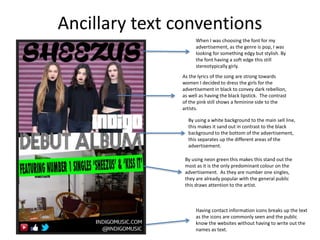 Ancillary text conventions
When I was choosing the font for my
advertisement, as the genre is pop, I was
looking for something edgy but stylish. By
the font having a soft edge this still
stereotypically girly.
As the lyrics of the song are strong towards
women I decided to dress the girls for the
advertisement in black to convey dark rebellion,
as well as having the black lipstick. The contrast
of the pink still shows a feminine side to the
artists.
By using a white background to the main sell line,
this makes it sand out in contrast to the black
background to the bottom of the advertisement,
this separates up the different areas of the
advertisement.
By using neon green this makes this stand out the
most as it is the only predominant colour on the
advertisement. As they are number one singles,
they are already popular with the general public
this draws attention to the artist.
Having contact information icons breaks up the text
as the icons are commonly seen and the public
know the websites without having to write out the
names as text.
 