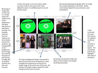 I chose neon green as my main colour within
my colour scheme, this means that I have
added the colour in to different parts to my CD
and CD casing.
By having relaxed body language within an image
this conveys likeability to the public. By the
artists being relaxed this also connotes a cool
atmosphere.
I have
continued
the same
font style as
this signifies
continuity
and
connotes a
personal
aspect. The
neon green
banner also
highlights
the name of
the album.
By having a barcode this makes the
album on the market to be bought
by the general public.
As I have a background image I have placed a
panel for the track list to be placed on, I have
changed the transparency so that the full
length image of the artists can still be seen. By
having a full length image it shows the outfit
change and the choice of outfit.
By having an
image with
no text over
it, it simply
shows the
audience the
artists
appearance
and what
vibe they are
wanting to
connote. For
example,
costume,
hair and
makeup can
all be clearly
seen by the
audience. By
having graffiti
as the
background
to the image
this matches
the genre of
pop and has
an edgy vibe
to the girly
costume of a
skirt and
crop top.
 