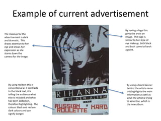 Example of current advertisement
By using a black banner
behind the artists name
this highlights the main
information as well as
what the artist is trying
to advertise, which is
the new album.
By using red text this is
conventional as it contrasts
to the black text, it is
telling the audience what
else is included and what
has been added on,
therefore highlighting. The
colours black and red are
dark colours and can
signify danger.
The makeup for the
advertisement is dark
and dramatic. This
draws attention to her
eye and shows her
expression as she
stares down the
camera for the image.
By having a logo this
gives the artist an
image. The logo is
similar to her style of
eye makeup, both black
and both come to harsh
a point.
 