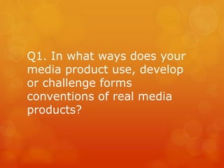 Q1. In what ways does your
media product use, develop
or challenge forms
conventions of real media
products?
 