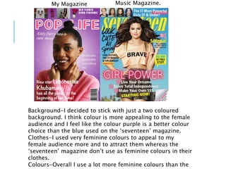 Background-I decided to stick with just a two coloured
background. I think colour is more appealing to the female
audience and I feel like the colour purple is a better colour
choice than the blue used on the ‘seventeen’ magazine.
Clothes-I used very feminine colours to appeal to my
female audience more and to attract them whereas the
‘seventeen’ magazine don’t use as feminine colours in their
clothes.
Colours-Overall I use a lot more feminine colours than the
My Magazine Music Magazine.
 