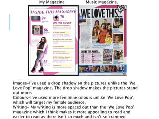 Images-I’ve used a drop shadow on the pictures unlike the ‘We
Love Pop’ magazine. The drop shadow makes the pictures stand
out more.
Colours-I’ve used more feminine colours unlike ‘We Love Pop’,
which will target my female audience.
Writing- My writing is more spaced out than the ‘We Love Pop’
magazine which I think makes it more appealing to read and
easier to read as there isn’t so much and isn’t so cramped
My Magazine Music Magazine.
 