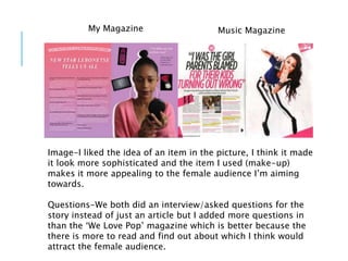 My Magazine Music Magazine
Image-I liked the idea of an item in the picture, I think it made
it look more sophisticated and the item I used (make-up)
makes it more appealing to the female audience I’m aiming
towards.
Questions-We both did an interview/asked questions for the
story instead of just an article but I added more questions in
than the ‘We Love Pop’ magazine which is better because the
there is more to read and find out about which I think would
attract the female audience.
 