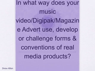 In what way does your
music
video/Digipak/Magazin
e Advert use, develop
or challenge forms &
conventions of real
media products?
Drew Allen
 