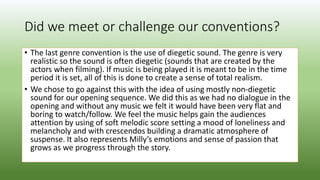Did we meet or challenge our conventions?
• The last genre convention is the use of diegetic sound. The genre is very
realistic so the sound is often diegetic (sounds that are created by the
actors when filming). If music is being played it is meant to be in the time
period it is set, all of this is done to create a sense of total realism.
• We chose to go against this with the idea of using mostly non-diegetic
sound for our opening sequence. We did this as we had no dialogue in the
opening and without any music we felt it would have been very flat and
boring to watch/follow. We feel the music helps gain the audiences
attention by using of soft melodic score setting a mood of loneliness and
melancholy and with crescendos building a dramatic atmosphere of
suspense. It also represents Milly’s emotions and sense of passion that
grows as we progress through the story.
 