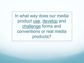 In what way does our media
product use, develop and
challenge forms and
conventions or real media
products?
 