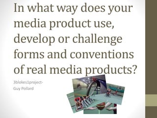 In what way does your
media product use,
develop or challenge
forms and conventions
of real media products?
3blokes1project-
Guy Pollard
 