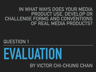 EVALUATION
QUESTION 1
IN WHAT WAYS DOES YOUR MEDIA
PRODUCT USE, DEVELOP OR
CHALLENGE FORMS AND CONVENTIONS
OF REAL MEDIA PRODUCTS?
BY VICTOR CHI-CHUNG CHAN
 