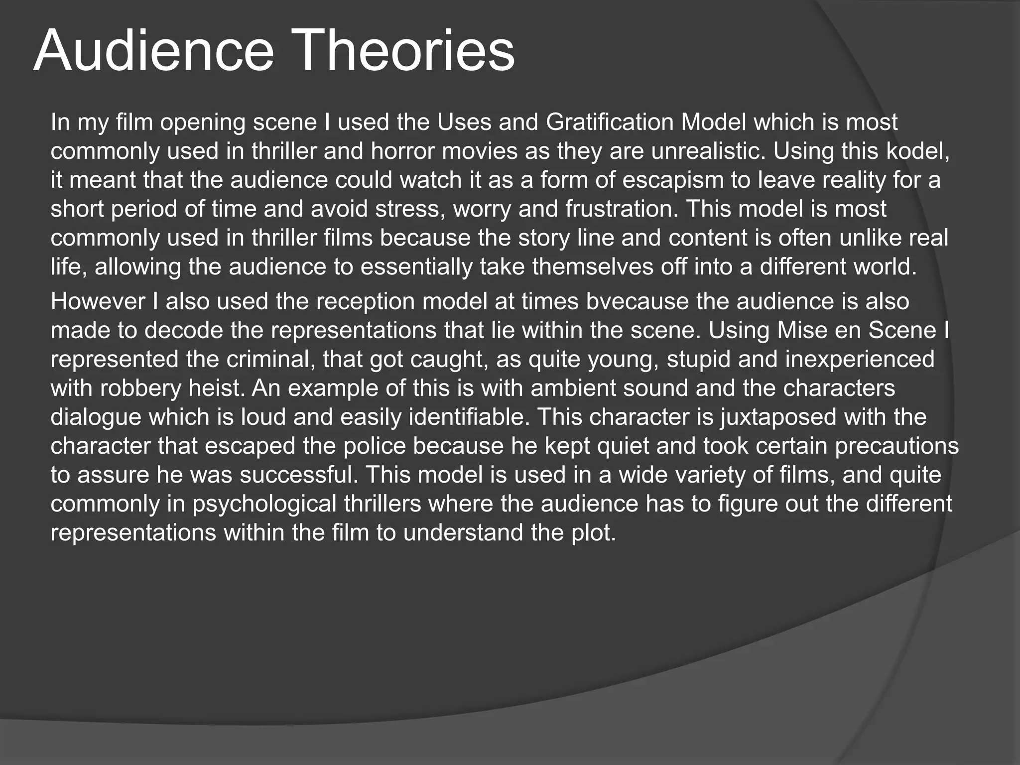 In my film opening scene I used the Uses and Gratification Model which is most
commonly used in thriller and horror movies as they are unrealistic. Using this kodel,
it meant that the audience could watch it as a form of escapism to leave reality for a
short period of time and avoid stress, worry and frustration. This model is most
commonly used in thriller films because the story line and content is often unlike real
life, allowing the audience to essentially take themselves off into a different world.
However I also used the reception model at times bvecause the audience is also
made to decode the representations that lie within the scene. Using Mise en Scene I
represented the criminal, that got caught, as quite young, stupid and inexperienced
with robbery heist. An example of this is with ambient sound and the characters
dialogue which is loud and easily identifiable. This character is juxtaposed with the
character that escaped the police because he kept quiet and took certain precautions
to assure he was successful. This model is used in a wide variety of films, and quite
commonly in psychological thrillers where the audience has to figure out the different
representations within the film to understand the plot.
Audience Theories
 