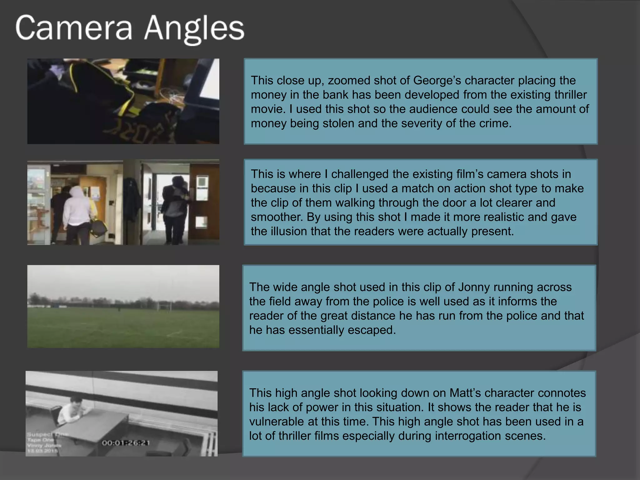 This close up, zoomed shot of George’s character placing the
money in the bank has been developed from the existing thriller
movie. I used this shot so the audience could see the amount of
money being stolen and the severity of the crime.
This is where I challenged the existing film’s camera shots in
because in this clip I used a match on action shot type to make
the clip of them walking through the door a lot clearer and
smoother. By using this shot I made it more realistic and gave
the illusion that the readers were actually present.
The wide angle shot used in this clip of Jonny running across
the field away from the police is well used as it informs the
reader of the great distance he has run from the police and that
he has essentially escaped.
This high angle shot looking down on Matt’s character connotes
his lack of power in this situation. It shows the reader that he is
vulnerable at this time. This high angle shot has been used in a
lot of thriller films especially during interrogation scenes.
 