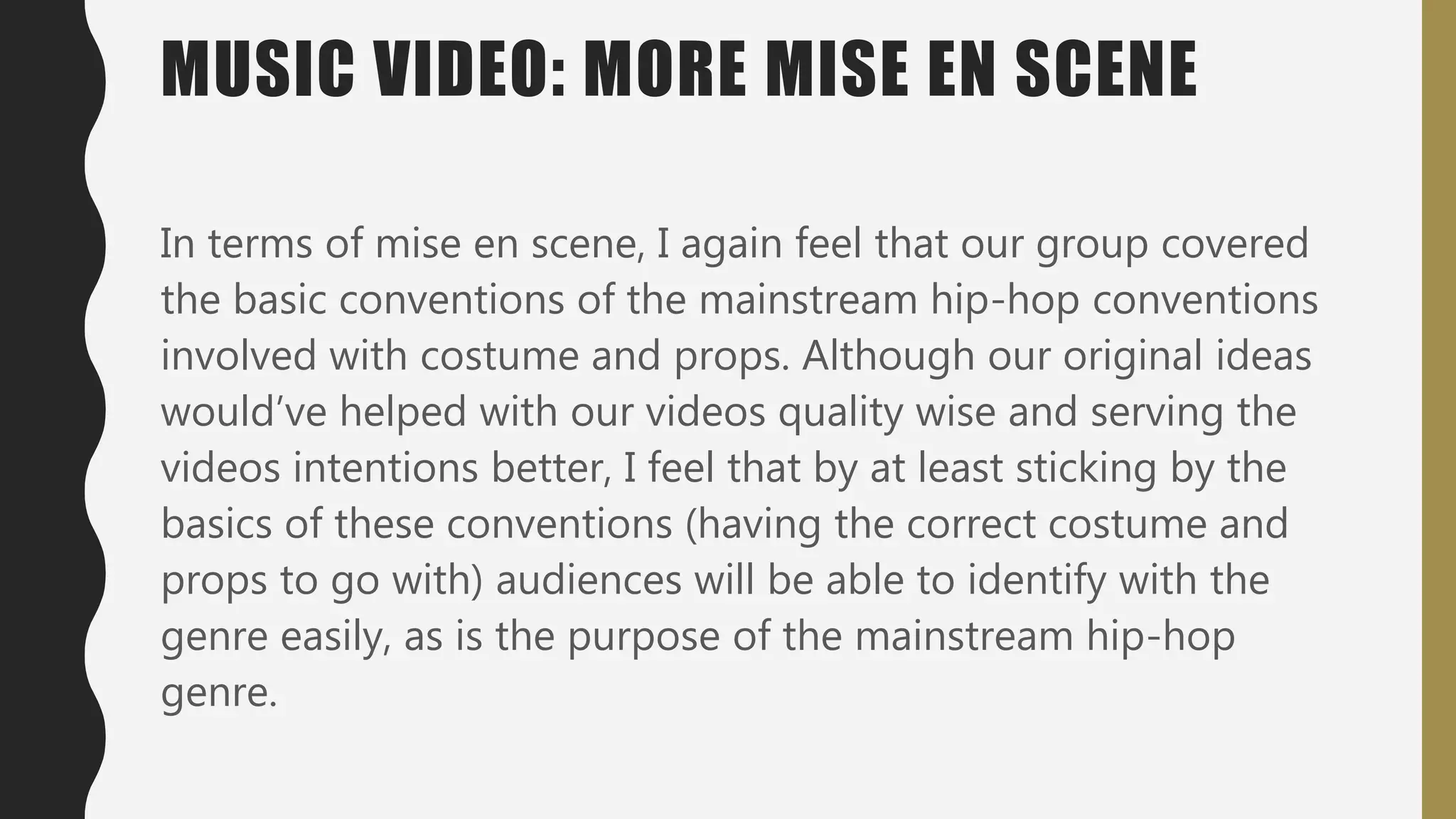In terms of mise en scene, I again feel that our group covered
the basic conventions of the mainstream hip-hop conventions
involved with costume and props. Although our original ideas
would’ve helped with our videos quality wise and serving the
videos intentions better, I feel that by at least sticking by the
basics of these conventions (having the correct costume and
props to go with) audiences will be able to identify with the
genre easily, as is the purpose of the mainstream hip-hop
genre.
MUSIC VIDEO: MORE MISE EN SCENE
 