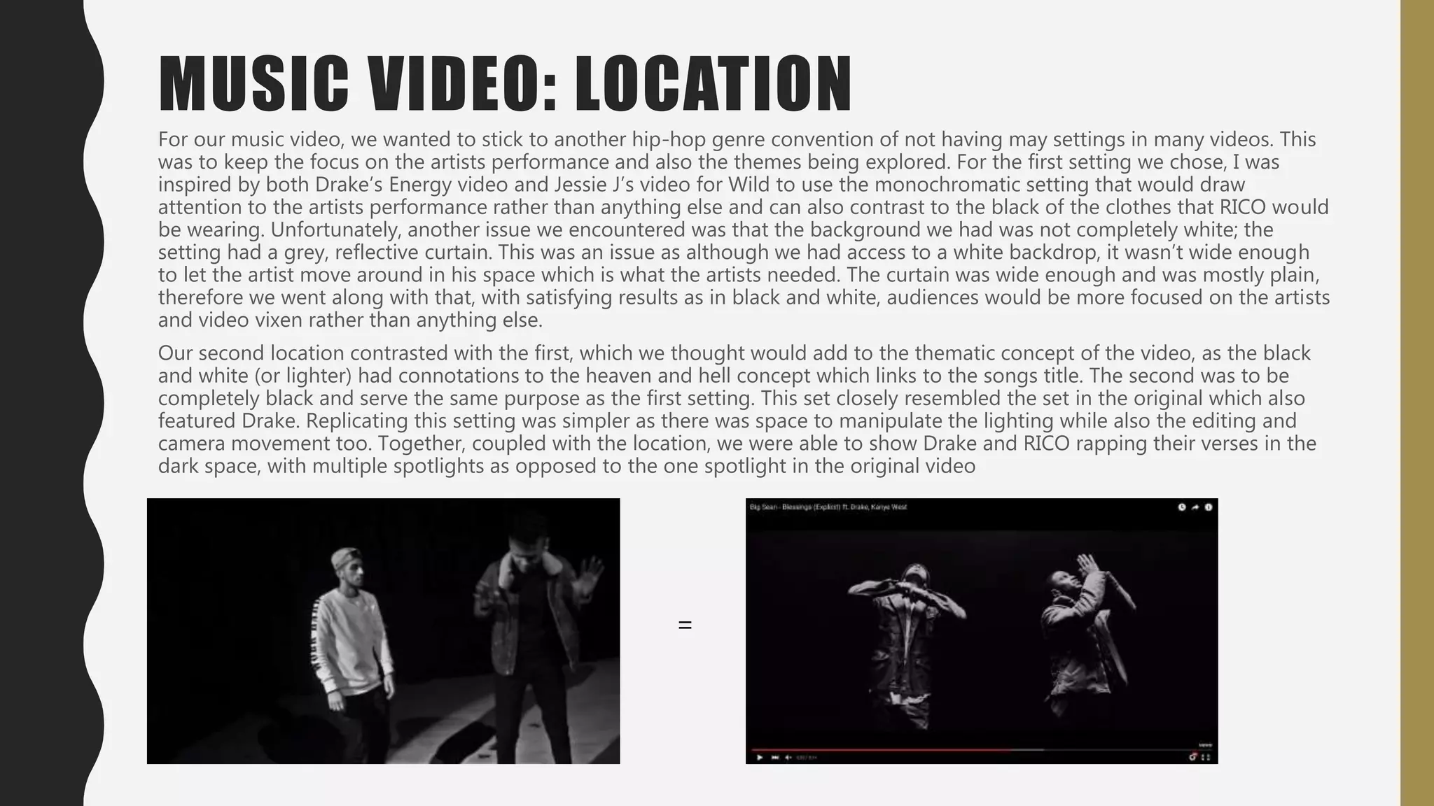For our music video, we wanted to stick to another hip-hop genre convention of not having may settings in many videos. This
was to keep the focus on the artists performance and also the themes being explored. For the first setting we chose, I was
inspired by both Drake’s Energy video and Jessie J’s video for Wild to use the monochromatic setting that would draw
attention to the artists performance rather than anything else and can also contrast to the black of the clothes that RICO would
be wearing. Unfortunately, another issue we encountered was that the background we had was not completely white; the
setting had a grey, reflective curtain. This was an issue as although we had access to a white backdrop, it wasn’t wide enough
to let the artist move around in his space which is what the artists needed. The curtain was wide enough and was mostly plain,
therefore we went along with that, with satisfying results as in black and white, audiences would be more focused on the artists
and video vixen rather than anything else.
Our second location contrasted with the first, which we thought would add to the thematic concept of the video, as the black
and white (or lighter) had connotations to the heaven and hell concept which links to the songs title. The second was to be
completely black and serve the same purpose as the first setting. This set closely resembled the set in the original which also
featured Drake. Replicating this setting was simpler as there was space to manipulate the lighting while also the editing and
camera movement too. Together, coupled with the location, we were able to show Drake and RICO rapping their verses in the
dark space, with multiple spotlights as opposed to the one spotlight in the original video
MUSIC VIDEO: LOCATION
=
 