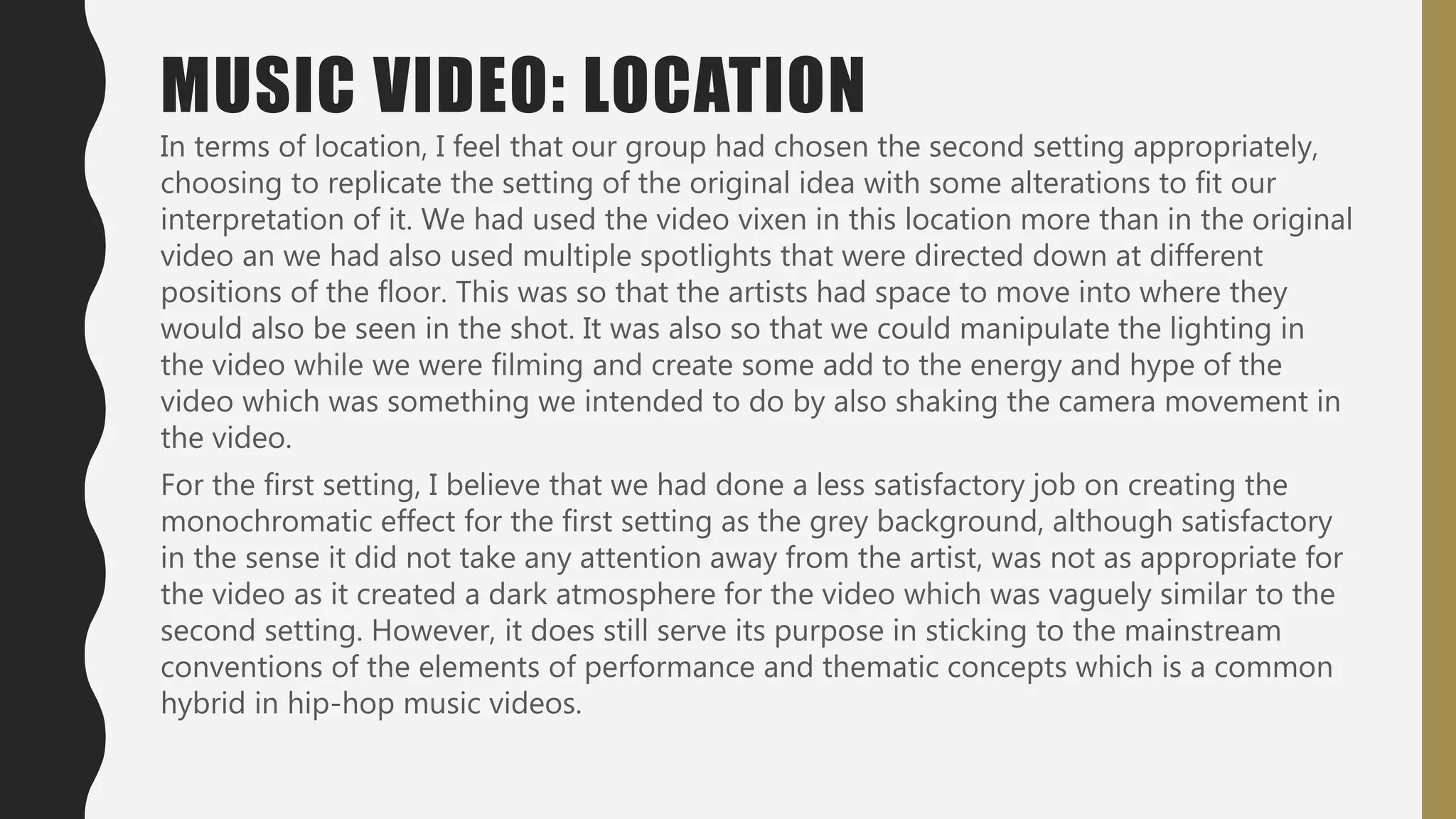 In terms of location, I feel that our group had chosen the second setting appropriately,
choosing to replicate the setting of the original idea with some alterations to fit our
interpretation of it. We had used the video vixen in this location more than in the original
video an we had also used multiple spotlights that were directed down at different
positions of the floor. This was so that the artists had space to move into where they
would also be seen in the shot. It was also so that we could manipulate the lighting in
the video while we were filming and create some add to the energy and hype of the
video which was something we intended to do by also shaking the camera movement in
the video.
For the first setting, I believe that we had done a less satisfactory job on creating the
monochromatic effect for the first setting as the grey background, although satisfactory
in the sense it did not take any attention away from the artist, was not as appropriate for
the video as it created a dark atmosphere for the video which was vaguely similar to the
second setting. However, it does still serve its purpose in sticking to the mainstream
conventions of the elements of performance and thematic concepts which is a common
hybrid in hip-hop music videos.
MUSIC VIDEO: LOCATION
 