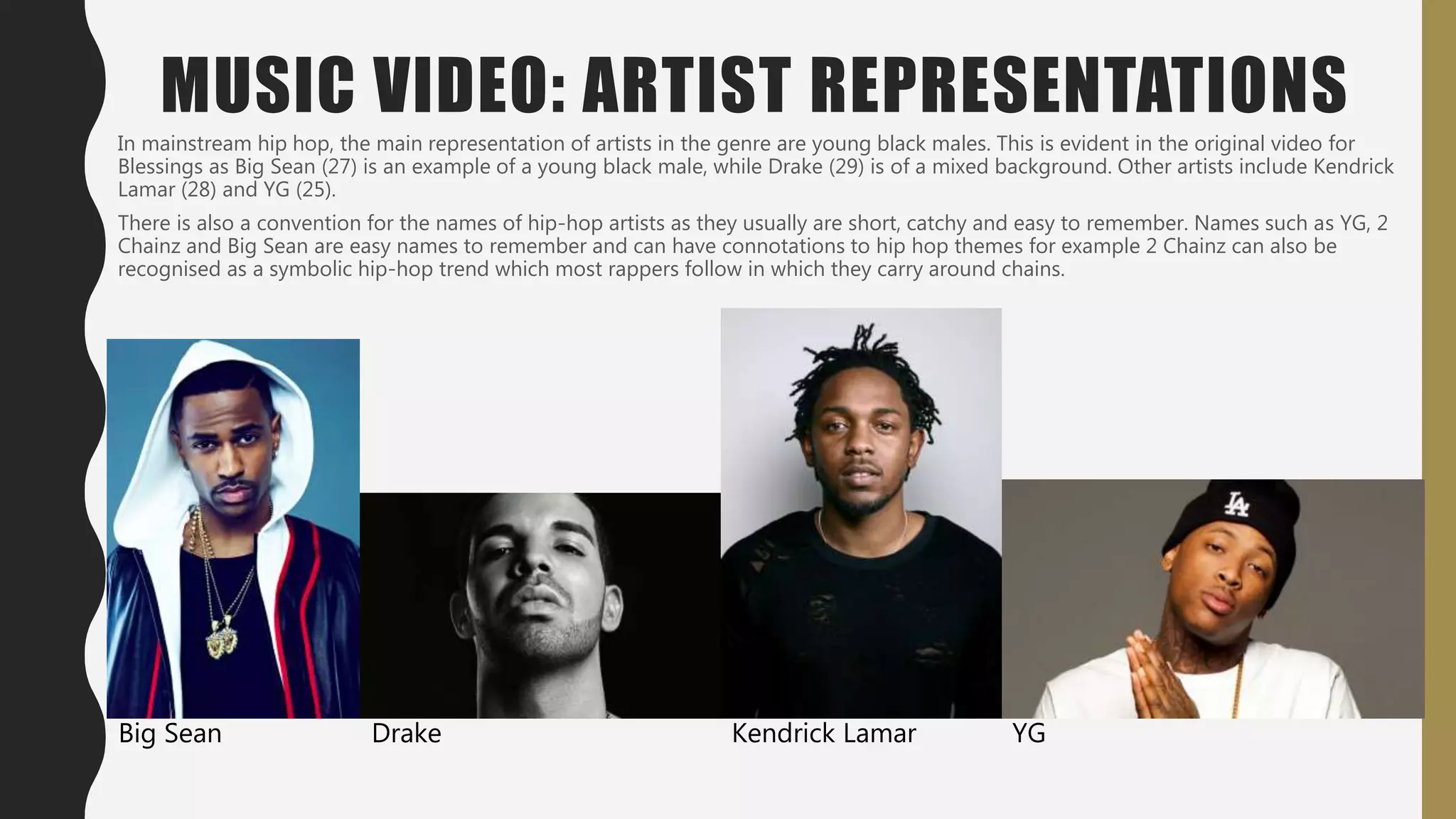 MUSIC VIDEO: ARTIST REPRESENTATIONS
In mainstream hip hop, the main representation of artists in the genre are young black males. This is evident in the original video for
Blessings as Big Sean (27) is an example of a young black male, while Drake (29) is of a mixed background. Other artists include Kendrick
Lamar (28) and YG (25).
There is also a convention for the names of hip-hop artists as they usually are short, catchy and easy to remember. Names such as YG, 2
Chainz and Big Sean are easy names to remember and can have connotations to hip hop themes for example 2 Chainz can also be
recognised as a symbolic hip-hop trend which most rappers follow in which they carry around chains.
Big Sean Drake Kendrick Lamar YG
 