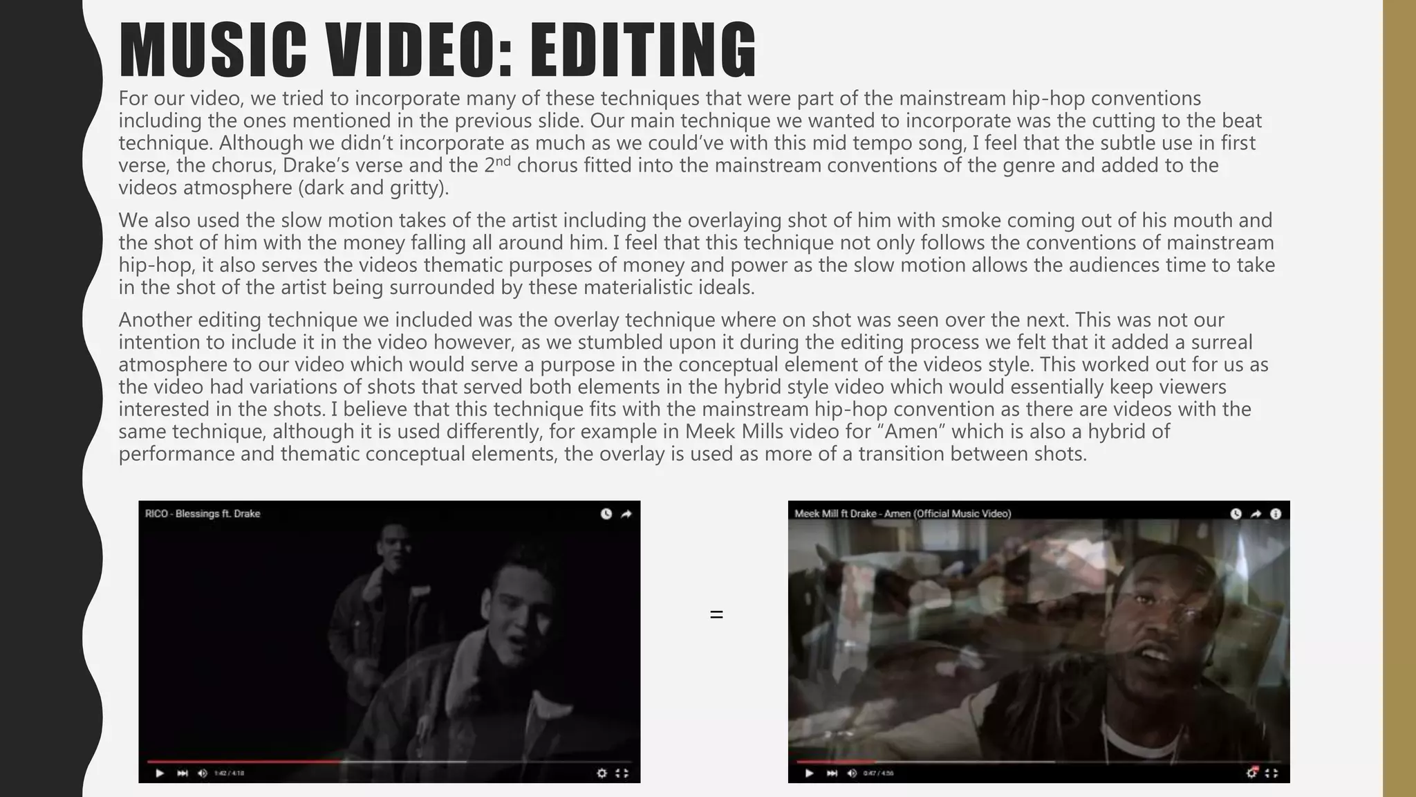 MUSIC VIDEO: EDITINGOne of the most prominent editing techniques used in hip hop music videos is the cutting to the beat technique. This technique has become
prominent feature as the videos look to become more attractive in line with the main style of performance and conceptual elements. The
technique used has different variations. In the video for N*ggas in Paris, the cuts to the beat are to subliminal images which serve the
conceptual styles purpose, whereas in Big Sean’s video for Guap, at the end of the last hook, there are several cuts to the beat of the same Big
Sean shot either mirrored or its colour edited.
Other editing techniques also include slow motion shots of artists. They can either be of them in motion or of them simply looking into the
camera. This creates a surreal element to the video which serves the purpose of the conceptual element of the video while it also gives the
audiences a longer glimpse at the expression on their faces, the expensive items they carry and the women in the video. Examples of this
include Drake’s Started From The Bottom where Drake is seen dancing with his friends, while in Kendrick Lamar’s Bitch Don’t Kill My Vibe,
there are slow motion medium close ups of people, showing their facial expression.
 