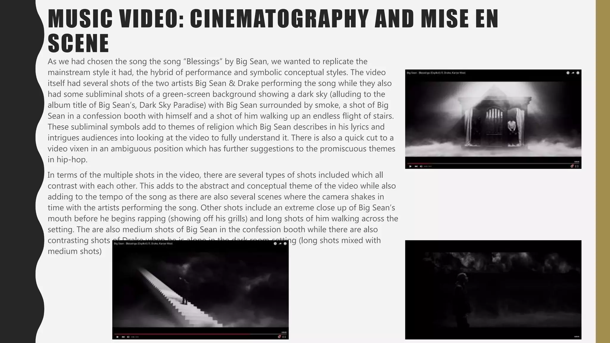 MUSIC VIDEO: CINEMATOGRAPHY AND MISE EN
SCENE
As we had chosen the song the song “Blessings” by Big Sean, we wanted to replicate the
mainstream style it had, the hybrid of performance and symbolic conceptual styles. The video
itself had several shots of the two artists Big Sean & Drake performing the song while they also
had some subliminal shots of a green-screen background showing a dark sky (alluding to the
album title of Big Sean’s, Dark Sky Paradise) with Big Sean surrounded by smoke, a shot of Big
Sean in a confession booth with himself and a shot of him walking up an endless flight of stairs.
These subliminal symbols add to themes of religion which Big Sean describes in his lyrics and
intrigues audiences into looking at the video to fully understand it. There is also a quick cut to a
video vixen in an ambiguous position which has further suggestions to the promiscuous themes
in hip-hop.
In terms of the multiple shots in the video, there are several types of shots included which all
contrast with each other. This adds to the abstract and conceptual theme of the video while also
adding to the tempo of the song as there are also several scenes where the camera shakes in
time with the artists performing the song. Other shots include an extreme close up of Big Sean’s
mouth before he begins rapping (showing off his grills) and long shots of him walking across the
setting. The are also medium shots of Big Sean in the confession booth while there are also
contrasting shots of Drake when he is alone in the dark room setting (long shots mixed with
medium shots)
 