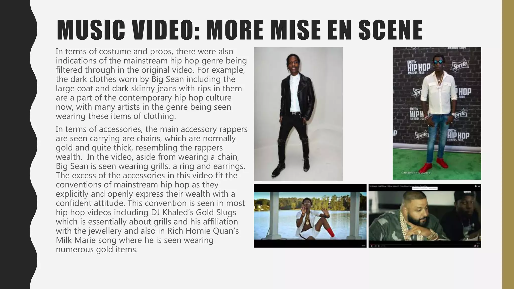 MUSIC VIDEO: MORE MISE EN SCENE
In terms of costume and props, there were also
indications of the mainstream hip hop genre being
filtered through in the original video. For example,
the dark clothes worn by Big Sean including the
large coat and dark skinny jeans with rips in them
are a part of the contemporary hip hop culture
now, with many artists in the genre being seen
wearing these items of clothing.
In terms of accessories, the main accessory rappers
are seen carrying are chains, which are normally
gold and quite thick, resembling the rappers
wealth. In the video, aside from wearing a chain,
Big Sean is seen wearing grills, a ring and earrings.
The excess of the accessories in this video fit the
conventions of mainstream hip hop as they
explicitly and openly express their wealth with a
confident attitude. This convention is seen in most
hip hop videos including DJ Khaled’s Gold Slugs
which is essentially about grills and his affiliation
with the jewellery and also in Rich Homie Quan’s
Milk Marie song where he is seen wearing
numerous gold items.
 