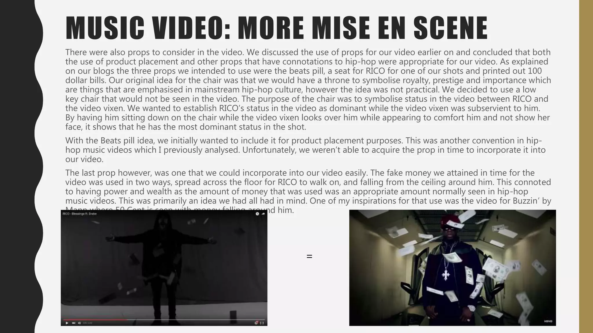 There were also props to consider in the video. We discussed the use of props for our video earlier on and concluded that both
the use of product placement and other props that have connotations to hip-hop were appropriate for our video. As explained
on our blogs the three props we intended to use were the beats pill, a seat for RICO for one of our shots and printed out 100
dollar bills. Our original idea for the chair was that we would have a throne to symbolise royalty, prestige and importance which
are things that are emphasised in mainstream hip-hop culture, however the idea was not practical. We decided to use a low
key chair that would not be seen in the video. The purpose of the chair was to symbolise status in the video between RICO and
the video vixen. We wanted to establish RICO’s status in the video as dominant while the video vixen was subservient to him.
By having him sitting down on the chair while the video vixen looks over him while appearing to comfort him and not show her
face, it shows that he has the most dominant status in the shot.
With the Beats pill idea, we initially wanted to include it for product placement purposes. This was another convention in hip-
hop music videos which I previously analysed. Unfortunately, we weren’t able to acquire the prop in time to incorporate it into
our video.
The last prop however, was one that we could incorporate into our video easily. The fake money we attained in time for the
video was used in two ways, spread across the floor for RICO to walk on, and falling from the ceiling around him. This connoted
to having power and wealth as the amount of money that was used was an appropriate amount normally seen in hip-hop
music videos. This was primarily an idea we had all had in mind. One of my inspirations for that use was the video for Buzzin’ by
Mann where 50 Cent is seen with money falling around him.
MUSIC VIDEO: MORE MISE EN SCENE
=
 