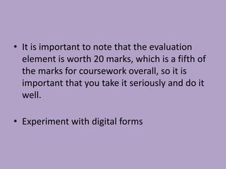 • It is important to note that the evaluation
element is worth 20 marks, which is a fifth of
the marks for coursework overall, so it is
important that you take it seriously and do it
well.
• Experiment with digital forms
 