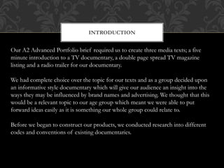 INTRODUCTION
Our A2 Advanced Portfolio brief required us to create three media texts; a five
minute introduction to a TV documentary, a double page spread TV magazine
listing and a radio trailer for our documentary.
We had complete choice over the topic for our texts and as a group decided upon
an informative style documentary which will give our audience an insight into the
ways they may be influenced by brand names and advertising. We thought that this
would be a relevant topic to our age group which meant we were able to put
forward ideas easily as it is something our whole group could relate to.
Before we began to construct our products, we conducted research into different
codes and conventions of existing documentaries.
 