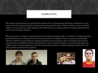 We used two male presenters to provide the narration for our documentary and used a combination of on-
screen and off-screen presentation. Our presenters were aged 18 and 17 which was done so that we had the
ability to connect with our target audience more effectively as our target audience is students aged between
16-25, who are mainly students.
We got the idea of using an on-screen presenter by watching “Supersize Me” on Channel 4. Morgan Spurlock
provided both the on-screen and off-screen narration but we thought his time on screen was particularly
effective and this was something we wanted to replicate with our product. But we decided to develop this
convention by using TWO presenters. We did this in order to keep the audience entertained throughout by
adding variety to our documentary, I felt the two presenters had very complimenting personalities for each
other and this worked well throughout.
NARRATION
 