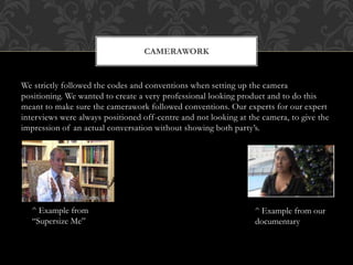 We strictly followed the codes and conventions when setting up the camera
positioning. We wanted to create a very professional looking product and to do this
meant to make sure the camerawork followed conventions. Our experts for our expert
interviews were always positioned off-centre and not looking at the camera, to give the
impression of an actual conversation without showing both party’s.
CAMERAWORK
^ Example from
“Supersize Me”
^ Example from our
documentary
 