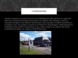 Another convention we used was the use of an establishing shot. We used these as a quick and
clear way to introduce the location and setting to our audience. This technique is used very
commonly throughout many different documentaries and we thought it would be essential for us
to include in ours. An example we found was in Channel 4’s “Supershoppers” which regularly use
establishing shots outside of supermarkets to give a brief setting to the audience. We used an
establishing shot before our voxpops in Solihull Sixth Form.
CAMERAWORK
 