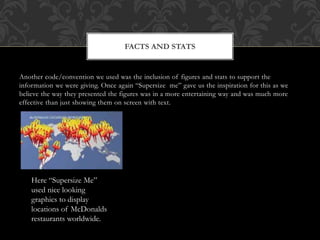 Another code/convention we used was the inclusion of figures and stats to support the
information we were giving. Once again “Supersize me” gave us the inspiration for this as we
believe the way they presented the figures was in a more entertaining way and was much more
effective than just showing them on screen with text.
FACTS AND STATS
Here “Supersize Me”
used nice looking
graphics to display
locations of McDonalds
restaurants worldwide.
 