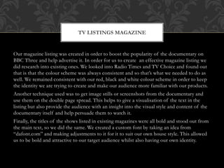 Our magazine listing was created in order to boost the popularity of the documentary on
BBC Three and help advertise it. In order for us to create an effective magazine listing we
did research into existing ones. We looked into Radio Times and TV Choice and found out
that is that the colour scheme was always consistent and so that’s what we needed to do as
well. We remained consistent with our red, black and white colour scheme in order to keep
the identity we are trying to create and make our audience more familiar with our products.
Another technique used was to get image stills or screenshots from the documentary and
use them on the double page spread. This helps to give a visualisation of the text in the
listing but also provide the audience with an insight into the visual style and content of the
documentary itself and help persuade them to watch it.
Finally, the titles of the shows listed in existing magazines were all bold and stood out from
the main text, so we did the same. We created a custom font by taking an idea from
“dafont.com” and making adjustments to it for it to suit our own house style. This allowed
us to be bold and attractive to our target audience whilst also having our own identity.
TV LISTINGS MAGAZINE
 