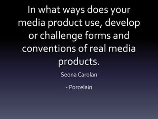 In what ways does your
media product use, develop
or challenge forms and
conventions of real media
products.
Seona Carolan
- Porcelain
 