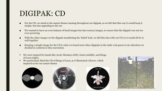 DIGIPAK: CD
■ For the CD, we stuck to the nature theme running throughout our digipak, as we felt that this way it would keep it
simple, but also appealing to the eye
■ We wanted to have an even balance of band images but also scenery images, to ensure that the digipak was not too
over-powering
■ With the other images on the digipak manifesting the ‘faded’ look, we did this also with our CD so it would all tie in
well together
■ Keeping a simple image for the CD is what we found most other digipaks in the indie rock genre to do, therefore we
decided to conform to this convention
 We were inspired by bands like Arctic Monkeys (left), Oasis (middle), and Kings
of Leon (right).
 We particularly liked the CD of Kings of Leon, as it illustrated a flower, which
inspired us for our nature theme
 