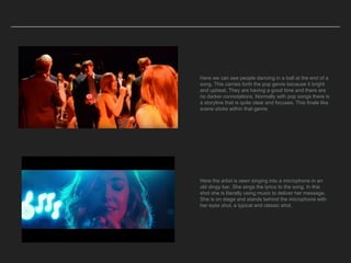 Here we can see people dancing in a ball at the end of a
song. This carries forth the pop genre because it bright
and upbeat. They are having a good time and there are
no darker connotations. Normally with pop songs there is
a storyline that is quite clear and focuses. This finale like
scene sticks within that genre.
Here the artist is seen singing into a microphone in an
old dingy bar. She sings the lyrics to the song. In this
shot she is literally using music to deliver her message.
She is on stage and stands behind the microphone with
her eyes shut, a typical and classic shot.
 
