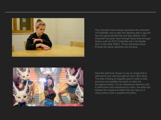 This character here loosely represents the character
of Cinderella, she is seen her cleaning with a rag and
has the typical blonde hair and tatty clothes. This
character has been seen through many texts through
history such as 2015 Cinderella and a Cinderella
story in the early 2000’s. These characters all go
through the same catharsis and storyline.
Here the artist has chosen to use an image that is
well known and used throughout many other texts.
The idea of being an Egyptian god in order to look
dominant and wealthy has been an idea use
throughout history. It is an intertextual reference that
is well known and understood by many, the artist has
stylised the image and added her own spin on it
using colours such s purples and pinks.
 