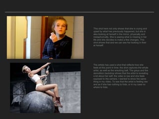 This shot here not only shows that she is crying and
upset by what has previously happened, but she is
also looking at herself in the mirror, physically and
metaphorically. She is seeing what is missing in her
life and she decides to make a few changes. This
shot shows that and we can see her looking in their
at herself.
The artists has used a shot that reflects how she
feels at this point in time. the shot captures the whole
artist, as well as the wrecking ball. The greys and the
demolition backdrop shows that the artist is revealing
a lot about her self, the video is raw and she feels
exposed to the camera. I wanted to show the same
thing in my video. To see that the artist is feeling raw
and as if she has nothing to hide, or in my case no
where to hide.
 