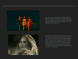 This shot shows that the girls are finally exiting the
darkness and the shadows and moving towards the
light, once again it is both physical and metaphorical.
They are centre stage and in the middle of the shot,
highlighting their importance.
In this video, the artists uses dark tones and colours
to create certain feelings and emotions. Here she
has used a mix between black and white and sepia in
order o create a very nostalgic feel. She is looking
back at her past and contemplating about it. The
colours reflect how she sees her self and how she
remembers the past. Both shots and the lighting
used show how the artists feel and how the change
in character is apparent.
 