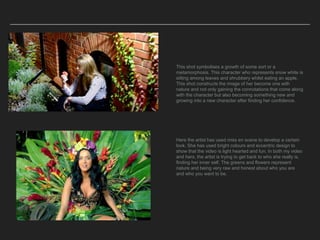 This shot symbolises a growth of some sort or a
metamorphosis. This character who represents snow white is
sitting among leaves and shrubbery whilst eating an apple.
This shot constructs the image of her become one with
nature and not only gaining the connotations that come along
with the character but also becoming something new and
growing into a new character after finding her confidence.
Here the artist has used miss en scene to develop a certain
look. She has used bright colours and eccentric design to
show that the video is light hearted and fun. In both my video
and hers, the artist is trying to get back to who she really is,
finding her inner self. The greens and flowers represent
nature and being very raw and honest about who you are
and who you want to be.
 