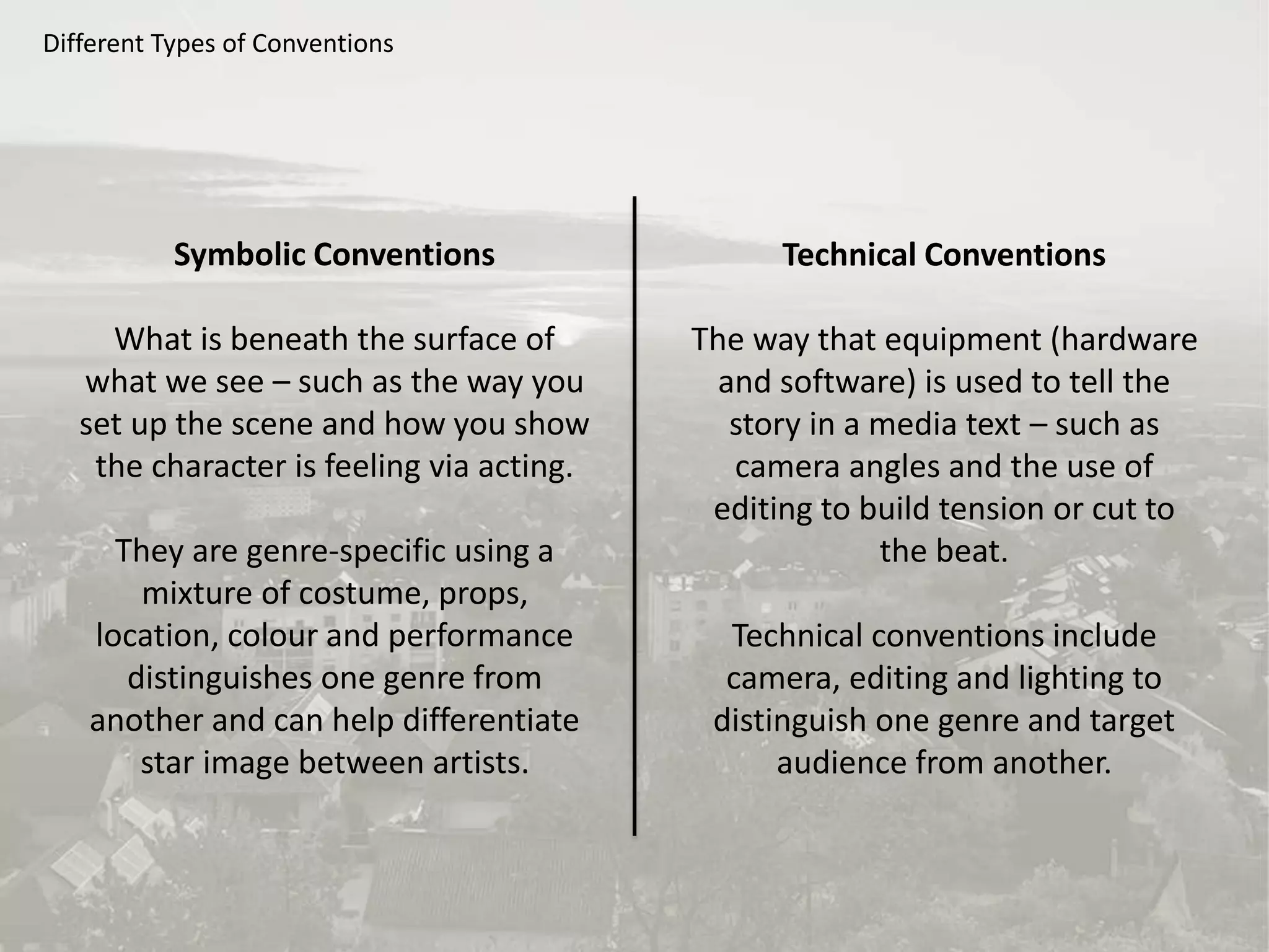 Different Types of Conventions
Symbolic Conventions
What is beneath the surface of
what we see – such as the way you
set up the scene and how you show
the character is feeling via acting.
They are genre-specific using a
mixture of costume, props,
location, colour and performance
distinguishes one genre from
another and can help differentiate
star image between artists.
Technical Conventions
The way that equipment (hardware
and software) is used to tell the
story in a media text – such as
camera angles and the use of
editing to build tension or cut to
the beat.
Technical conventions include
camera, editing and lighting to
distinguish one genre and target
audience from another.
 