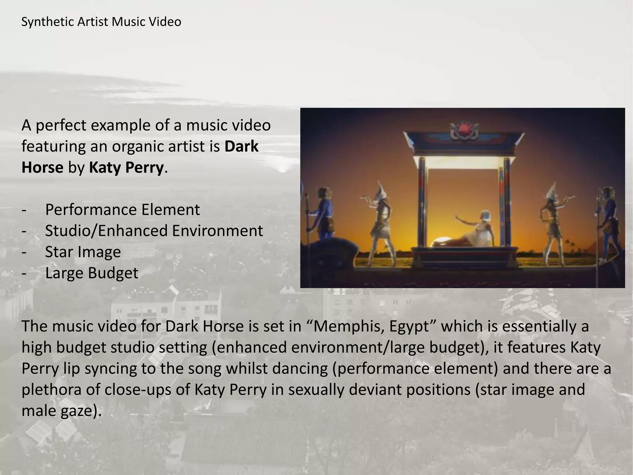 Synthetic Artist Music Video
A perfect example of a music video
featuring an organic artist is Dark
Horse by Katy Perry.
- Performance Element
- Studio/Enhanced Environment
- Star Image
- Large Budget
The music video for Dark Horse is set in “Memphis, Egypt” which is essentially a
high budget studio setting (enhanced environment/large budget), it features Katy
Perry lip syncing to the song whilst dancing (performance element) and there are a
plethora of close-ups of Katy Perry in sexually deviant positions (star image and
male gaze).
 
