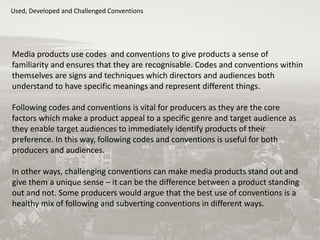 Used, Developed and Challenged Conventions
Media products use codes and conventions to give products a sense of
familiarity and ensures that they are recognisable. Codes and conventions within
themselves are signs and techniques which directors and audiences both
understand to have specific meanings and represent different things.
Following codes and conventions is vital for producers as they are the core
factors which make a product appeal to a specific genre and target audience as
they enable target audiences to immediately identify products of their
preference. In this way, following codes and conventions is useful for both
producers and audiences.
In other ways, challenging conventions can make media products stand out and
give them a unique sense – it can be the difference between a product standing
out and not. Some producers would argue that the best use of conventions is a
healthy mix of following and subverting conventions in different ways.
 