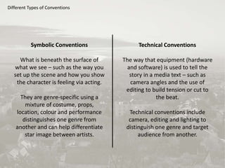 Different Types of Conventions
Symbolic Conventions
What is beneath the surface of
what we see – such as the way you
set up the scene and how you show
the character is feeling via acting.
They are genre-specific using a
mixture of costume, props,
location, colour and performance
distinguishes one genre from
another and can help differentiate
star image between artists.
Technical Conventions
The way that equipment (hardware
and software) is used to tell the
story in a media text – such as
camera angles and the use of
editing to build tension or cut to
the beat.
Technical conventions include
camera, editing and lighting to
distinguish one genre and target
audience from another.
 