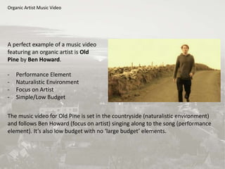 Organic Artist Music Video
A perfect example of a music video
featuring an organic artist is Old
Pine by Ben Howard.
- Performance Element
- Naturalistic Environment
- Focus on Artist
- Simple/Low Budget
The music video for Old Pine is set in the countryside (naturalistic environment)
and follows Ben Howard (focus on artist) singing along to the song (performance
element). It’s also low budget with no ‘large budget’ elements.
 