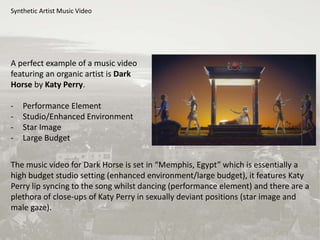 Synthetic Artist Music Video
A perfect example of a music video
featuring an organic artist is Dark
Horse by Katy Perry.
- Performance Element
- Studio/Enhanced Environment
- Star Image
- Large Budget
The music video for Dark Horse is set in “Memphis, Egypt” which is essentially a
high budget studio setting (enhanced environment/large budget), it features Katy
Perry lip syncing to the song whilst dancing (performance element) and there are a
plethora of close-ups of Katy Perry in sexually deviant positions (star image and
male gaze).
 