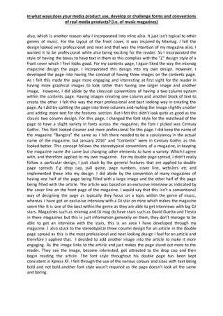 In what ways does your media product use, develop or challenge forms and conventions
of real media products? (i.e. of music magazines)
also, which is another reason why I incorporated into mine also. It just isn’t typical to other
genres of music. For the layout of the front cover, it was inspired by Mixmag. I felt the
design looked very professional and neat and that was the intention of my magazine also. I
wanted it to be professional while also being exciting for the reader. So I incorporated the
style of having the boxes to have text in them as this complies with the “Z” design style of a
front cover which I feel looks good. For my contents page, I again liked the way the mixmag
magazine design the page. I incorporated this design into my own design. However, I
developed the page into having the concept of having three images on the contents page.
As I felt this made the page more engaging and interesting at first sight for the reader in
having more graphical images to look rather than having one larger image and another
image. However, I did abide by the classical conventions of having a two column system
within the contents page. Having images creating one column and another block of text to
create the other. I felt this was the most professional and best looking way in creating the
page. As I did try splitting the page into three columns and making the image slightly smaller
and adding more text for the features section. But I felt this didn’t look quite as good as the
classic two column design. For this page, I changed the font style for the masthead of the
page to have a slight variety in fonts across the magazine; the font I picked was Century
Gothic. This font looked cleaner and more professional for this page. I did keep the name of
the magazine “Bangerz” the same as I felt there needed to be a consistency in the actual
name of the magazine, but January 2016” and “Contents” were in Century Gothic as this
looked better. This concept follows the stereotypical conventions of a magazine, in keeping
the magazine name the same but changing other elements to have a variety. Which I agree
with, and therefore applied to my own magazine. For my double page spread, I didn’t really
follow a particular design, I just stuck by the general features that are applied to double
page spreads E.g drop cap, pull quote, page numbers, cover line, websites etc and
implemented these into my design. I did abide by the convention of many magazines of
having one half of the page being filled with a large image and the other half of the page
being filled with the article. The article was based on an exclusive interview as indicated by
the cover line on the front page of the magazine. I would say that this isn’t a conventional
way of designing the page as typically they focus on a topic within the genre of music,
whereas I have got an exclusive interview with a DJ star on mine which makes the magazine
seem like it is one of the best within the genre as they are able to get interviews with big DJ
stars. Magazines such as mixmag and DJ mag do have stars such as David Guetta and Tiesto
in there magazines but this is just information generally on them, they don’t manage to be
able to get an interview with the stars, this is an area I have developed through my
magazine. I also stuck to the stereotypical three column design for an article in the double
page spread as this is the most professional and neat looking design I feel for an article and
therefore I applied that. I decided to add another image into the article to make it more
engaging. As the image links to the article and just makes the page stand out more to the
reader. They see the image, become interested, get attracted to the drop cap and then
begin reading the article. The font style throughout his double page has been kept
consistent in Xpress XF. I felt through the use of the various colours and sizes with text being
bold and not bold another font style wasn’t required as the page doesn’t look all the same
and boring.
 
