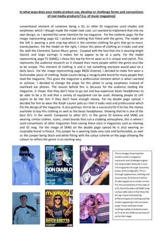 In what ways does your media product use, develop or challenge forms and conventions
of real media products? (i.e. of music magazines)
conventional element of someone being a DJ, as other DJ magazines used shades and
earphones which I though made the model look cool, so I wanted to implement that into my
own design, as I wanted the same intention for my magazine. For the contents page, for the
image representing page 62. I picked out clothing that fitted with the genre. The model on
the left is wearing a pink crop top which is the common clothing for girls that go to music
events/parties. For the model on the right, I chose this piece of clothing as it looks cool and
fits with the Electronic Dance Music genre. Coupled with the fact that she is wearing bright
lipstick and large earrings it makes her to appear to be at a party. For the model
representing page 71 (SANG), I chose this top for him to wear as it is unique and stylish. This
represents the audience research as it showed than many people within the genre also like
to be unique. This element of clothing is and is not something everyone would wear on a
daily basis. For the image representing page 84(DJ Greeno), I decided to make him wear a
fashionable piece of clothing. Ralph Lauren being a recognisable brand for many people that
read the magazine. This gives the magazine a professional element which is what I wanted
to achieve. I decided to change the props for this photo in using earphones instead of
overhead ear phones. The reason behind this is because for the audience reading the
magazine, it shows that they don’t have to go out and buy expensive beats headphones to
be able to be a DJ and that a variety of equipment can be used. Allowing people to still
aspire to be like him if they don’t have enough money. For my double page spread, I
decided for him to wear the Ralph Lauren polo as I feel it looks neat and professional which
fits the design of the magazine. It also portrays him to be a successful DJ if he has the money
available to buy this clothing as well as the beats headphones. Showing that he is one of the
best DJ’s in the world. Compared to other DJ’s in the genre DJ Greeno and SANG are
wearing similar clothes. Iconic, smart brands that suit a clubbing atmosphere, this is where I
used conventions of other magazines from seeing these stars in magazines such as mixmag
and DJ mag. For the image of SANG on the double page spread he is also wearing an
inspirable brand in Palace. This jumper he is wearing looks very cool and fashionable, as well
as the jumper being black and white fitting with the colour scheme on the page allowing the
colours to reflect the genre in an exciting way.
These images show howthe
models used inmagazine
represent and challenge original
existingmodels featured inreal
life magazines through costumes,
props andiconography. Thisis
through appearance, clothing and
accessories. DJ Greeno andDon
Diabloappear verysimilar sothat
fits the conventions of the look of
a DJ, DavidGuetta andSANG have
comparable style inthat theylike
being unique and wearing
different types of clothing and the
model appearing inthe contents
page I have selectedsimilar
looking models anddance poses
to fit with thisEDMconventionof
partylike image
 