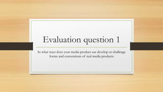 Evaluation question 1
In what ways does your media product use develop or challenge
forms and conventions of real media products
 