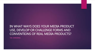 IN WHAT WAYS DOES YOUR MEDIA PRODUCT
USE, DEVELOP OR CHALLENGE FORMS AND
CONVENTIONS OF REAL MEDIA PRODUCTS?
TIA HARDING
 