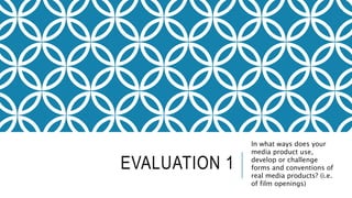 EVALUATION 1
In what ways does your
media product use,
develop or challenge
forms and conventions of
real media products? (i.e.
of film openings)
 