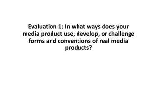 Evaluation 1: In what ways does your
media product use, develop, or challenge
forms and conventions of real media
products?
 