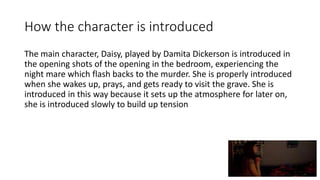 How the character is introduced
The main character, Daisy, played by Damita Dickerson is introduced in
the opening shots of the opening in the bedroom, experiencing the
night mare which flash backs to the murder. She is properly introduced
when she wakes up, prays, and gets ready to visit the grave. She is
introduced in this way because it sets up the atmosphere for later on,
she is introduced slowly to build up tension
 